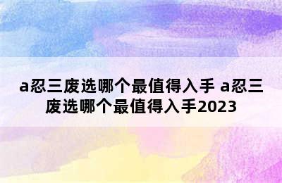 a忍三废选哪个最值得入手 a忍三废选哪个最值得入手2023